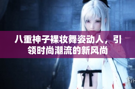 八重神子裸妆舞姿动人，引领时尚潮流的新风尚