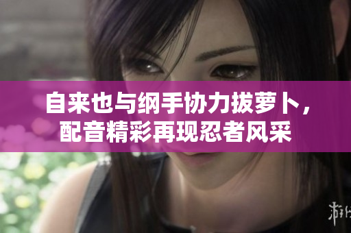 自来也与纲手协力拔萝卜，配音精彩再现忍者风采