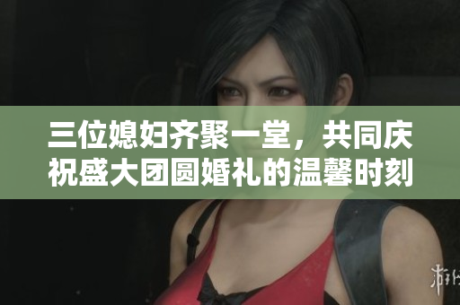 三位媳妇齐聚一堂，共同庆祝盛大团圆婚礼的温馨时刻