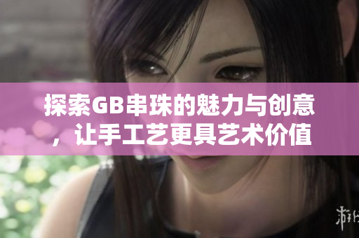 探索GB串珠的魅力与创意，让手工艺更具艺术价值