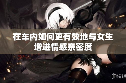 在车内如何更有效地与女生增进情感亲密度