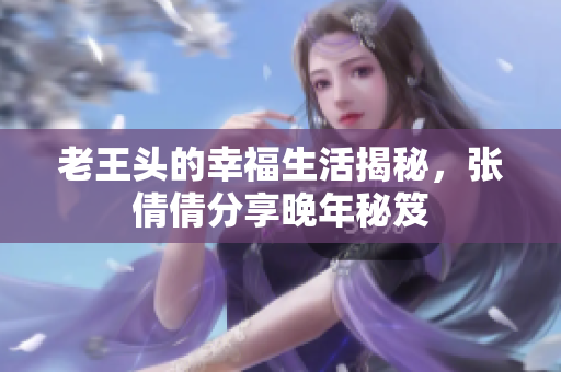 老王头的幸福生活揭秘，张倩倩分享晚年秘笈