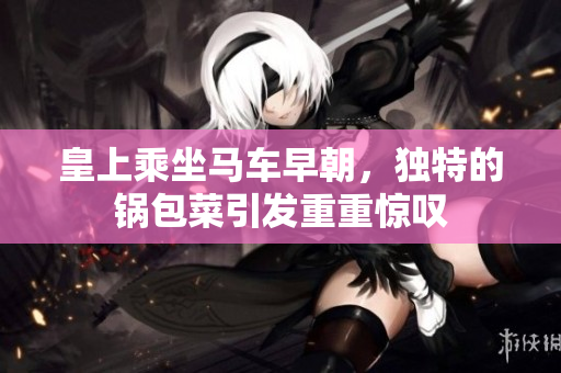 皇上乘坐马车早朝，独特的锅包菜引发重重惊叹