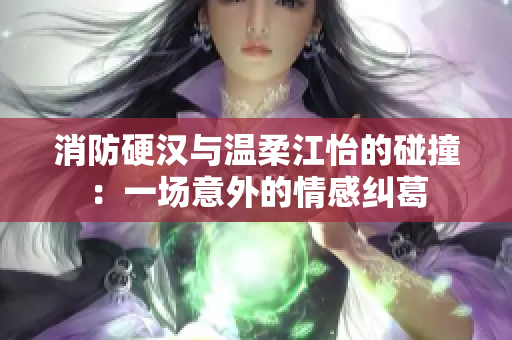 消防硬汉与温柔江怡的碰撞：一场意外的情感纠葛
