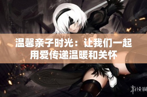 温馨亲子时光：让我们一起用爱传递温暖和关怀