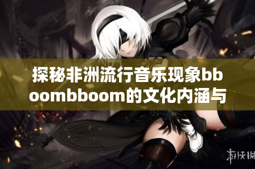 探秘非洲流行音乐现象bboombboom的文化内涵与影响