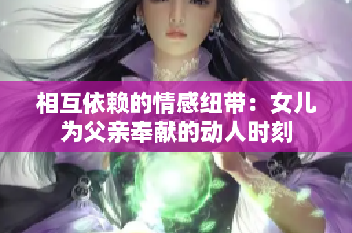 相互依赖的情感纽带：女儿为父亲奉献的动人时刻