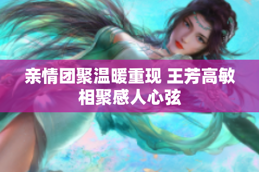 亲情团聚温暖重现 王芳高敏相聚感人心弦