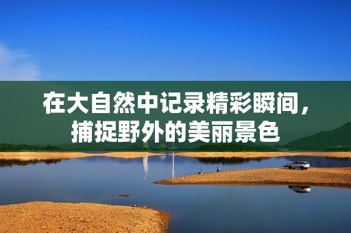 在大自然中记录精彩瞬间，捕捉野外的美丽景色