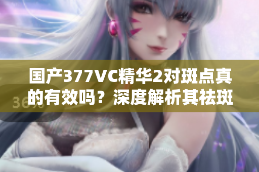 国产377VC精华2对斑点真的有效吗？深度解析其祛斑效果