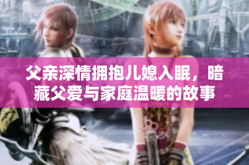 父亲深情拥抱儿媳入眠，暗藏父爱与家庭温暖的故事