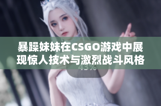暴躁妹妹在CSGO游戏中展现惊人技术与激烈战斗风格