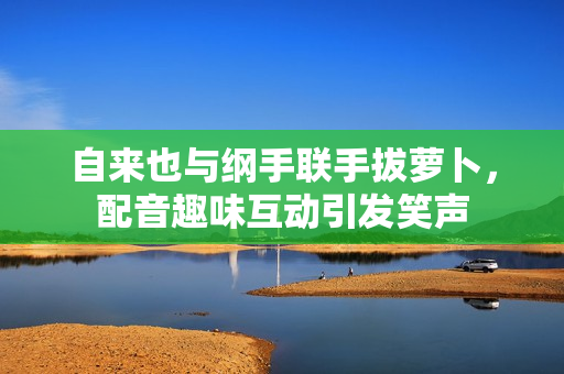 自来也与纲手联手拔萝卜，配音趣味互动引发笑声