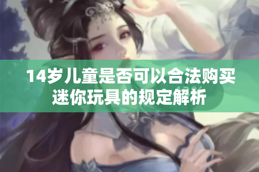 14岁儿童是否可以合法购买迷你玩具的规定解析