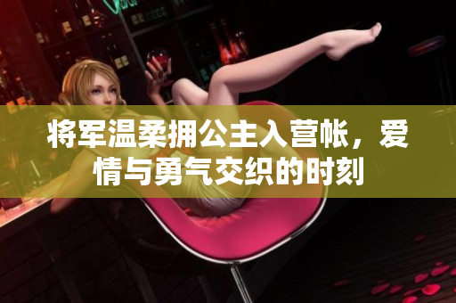 将军温柔拥公主入营帐，爱情与勇气交织的时刻