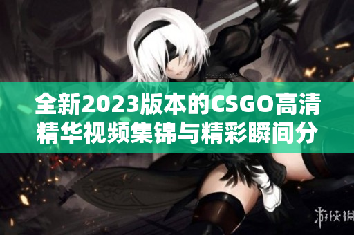 全新2023版本的CSGO高清精华视频集锦与精彩瞬间分享