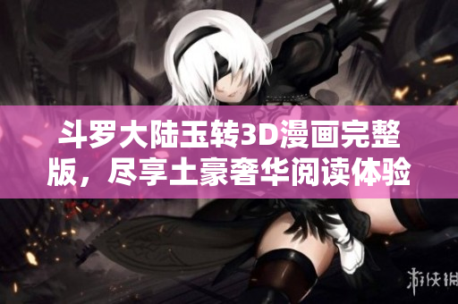 斗罗大陆玉转3D漫画完整版，尽享土豪奢华阅读体验