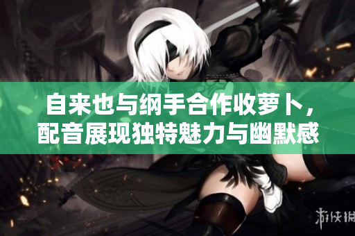 自来也与纲手合作收萝卜，配音展现独特魅力与幽默感