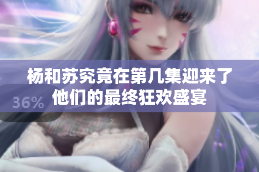 杨和苏究竟在第几集迎来了他们的最终狂欢盛宴