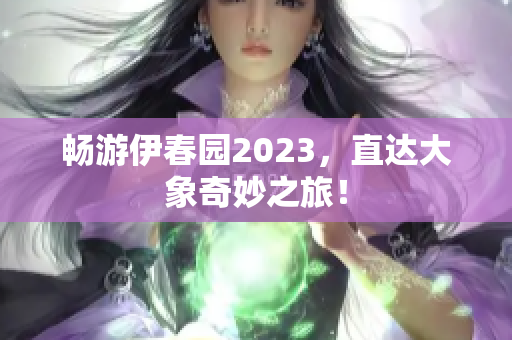 畅游伊春园2023，直达大象奇妙之旅！
