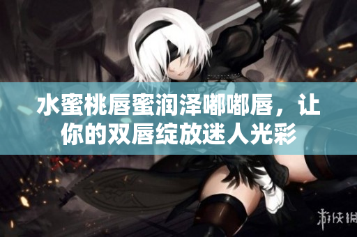水蜜桃唇蜜润泽嘟嘟唇，让你的双唇绽放迷人光彩