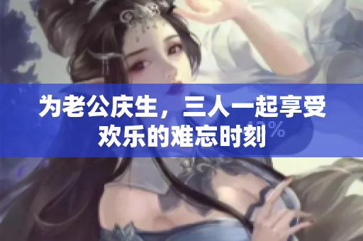 为老公庆生，三人一起享受欢乐的难忘时刻