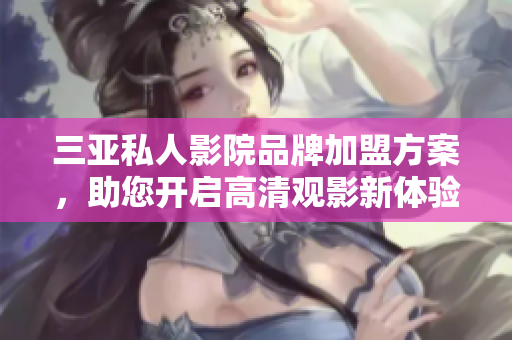 三亚私人影院品牌加盟方案，助您开启高清观影新体验