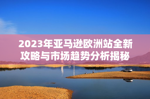 2023年亚马逊欧洲站全新攻略与市场趋势分析揭秘