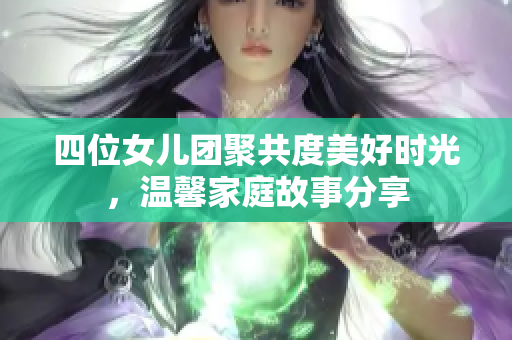 四位女儿团聚共度美好时光，温馨家庭故事分享