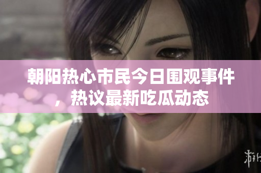 朝阳热心市民今日围观事件，热议最新吃瓜动态