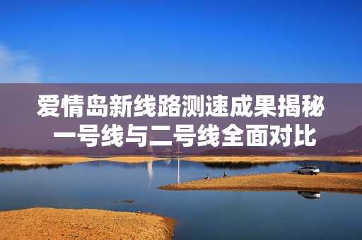 爱情岛新线路测速成果揭秘 一号线与二号线全面对比分析