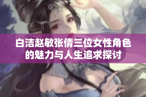 白洁赵敏张倩三位女性角色的魅力与人生追求探讨
