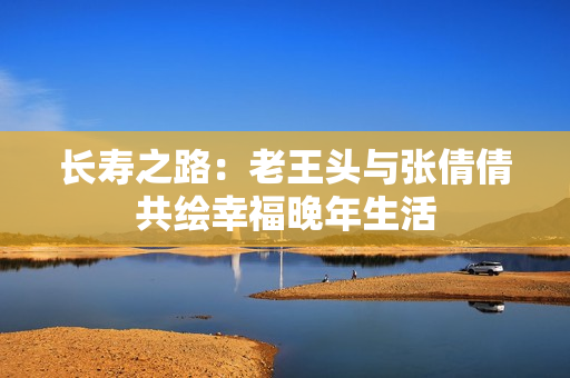 长寿之路：老王头与张倩倩共绘幸福晚年生活