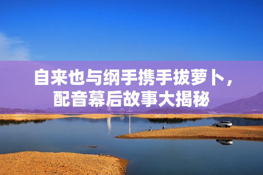 自来也与纲手携手拔萝卜，配音幕后故事大揭秘