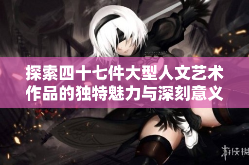 探索四十七件大型人文艺术作品的独特魅力与深刻意义
