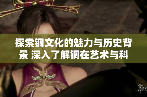 探索铜文化的魅力与历史背景 深入了解铜在艺术与科技中的应用