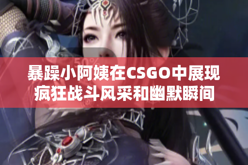 暴躁小阿姨在CSGO中展现疯狂战斗风采和幽默瞬间