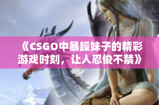 《CSGO中暴躁妹子的精彩游戏时刻，让人忍俊不禁》