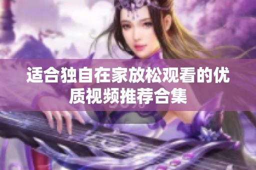适合独自在家放松观看的优质视频推荐合集
