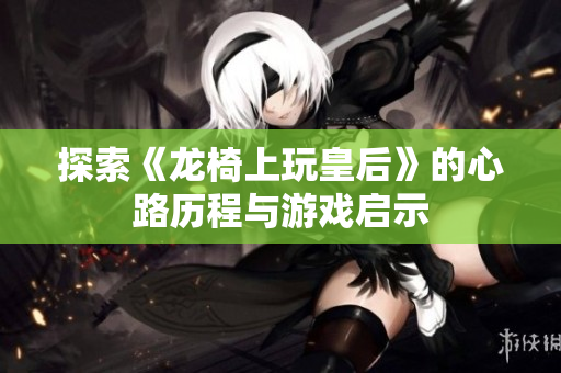 探索《龙椅上玩皇后》的心路历程与游戏启示