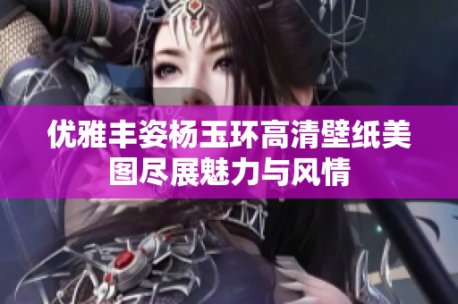 优雅丰姿杨玉环高清壁纸美图尽展魅力与风情