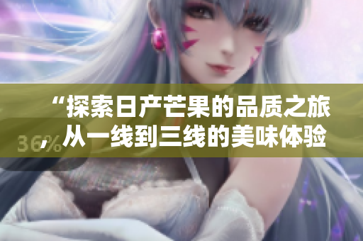“探索日产芒果的品质之旅，从一线到三线的美味体验”