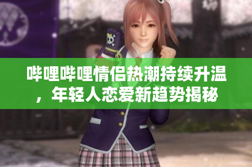 哔哩哔哩情侣热潮持续升温，年轻人恋爱新趋势揭秘