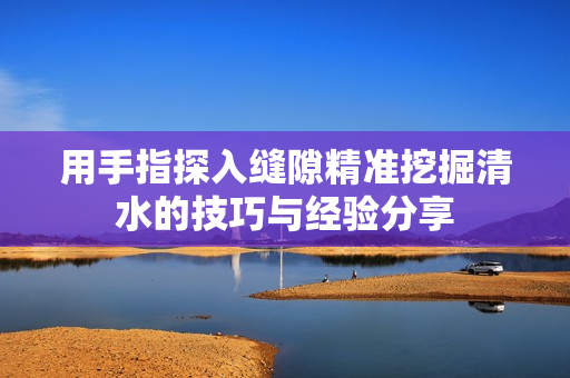 用手指探入缝隙精准挖掘清水的技巧与经验分享