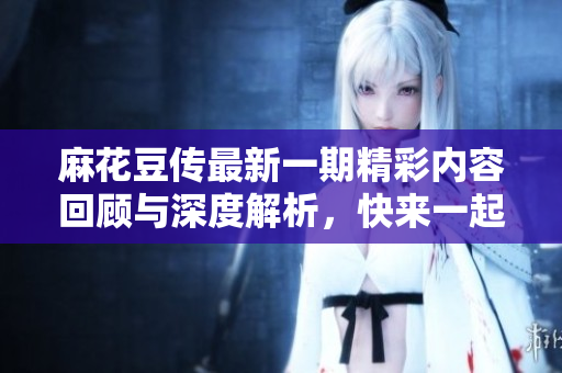 麻花豆传最新一期精彩内容回顾与深度解析，快来一起探索吧！