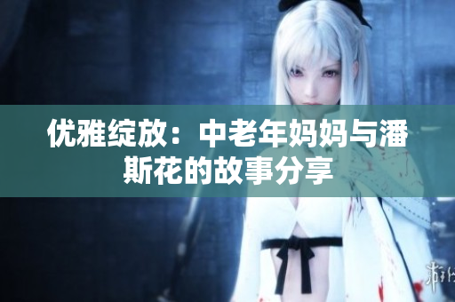 优雅绽放：中老年妈妈与潘斯花的故事分享