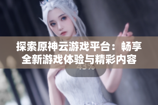 探索原神云游戏平台：畅享全新游戏体验与精彩内容