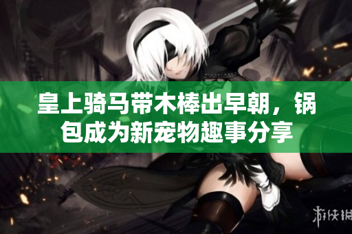 皇上骑马带木棒出早朝，锅包成为新宠物趣事分享