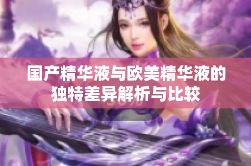 国产精华液与欧美精华液的独特差异解析与比较