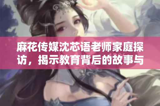 麻花传媒沈芯语老师家庭探访，揭示教育背后的故事与感动
